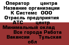 Оператор Call-центра › Название организации ­ К Системс, ООО › Отрасль предприятия ­ АТС, call-центр › Минимальный оклад ­ 15 000 - Все города Работа » Вакансии   . Тульская обл.